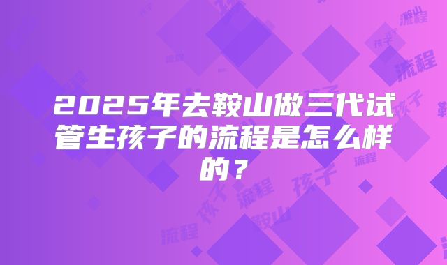 2025年去鞍山做三代试管生孩子的流程是怎么样的？