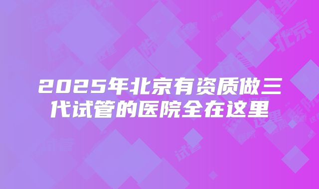 2025年北京有资质做三代试管的医院全在这里