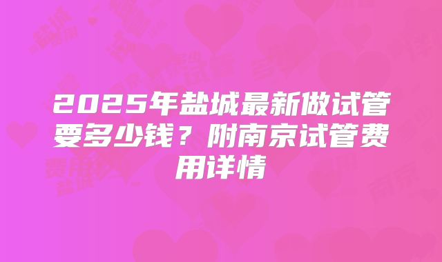 2025年盐城最新做试管要多少钱？附南京试管费用详情