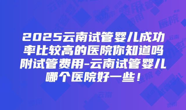 2025云南试管婴儿成功率比较高的医院你知道吗附试管费用-云南试管婴儿哪个医院好一些！
