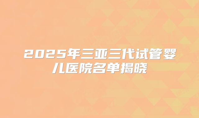2025年三亚三代试管婴儿医院名单揭晓
