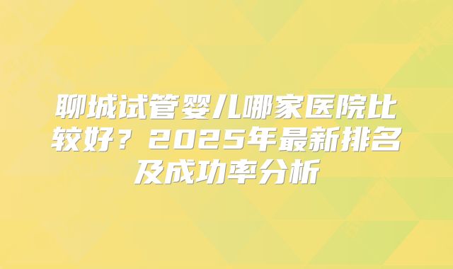 聊城试管婴儿哪家医院比较好？2025年最新排名及成功率分析