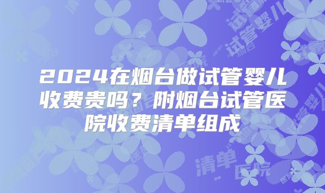 2024在烟台做试管婴儿收费贵吗？附烟台试管医院收费清单组成
