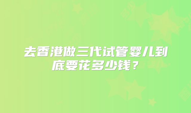 去香港做三代试管婴儿到底要花多少钱?