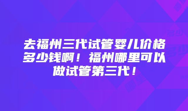 去福州三代试管婴儿价格多少钱啊！福州哪里可以做试管第三代！