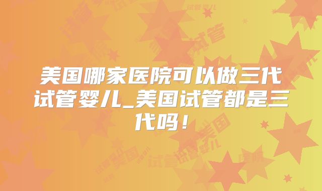 美国哪家医院可以做三代试管婴儿_美国试管都是三代吗！