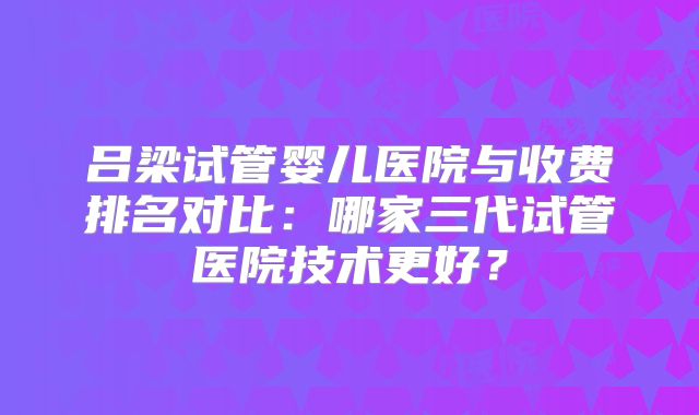 吕梁试管婴儿医院与收费排名对比：哪家三代试管医院技术更好？