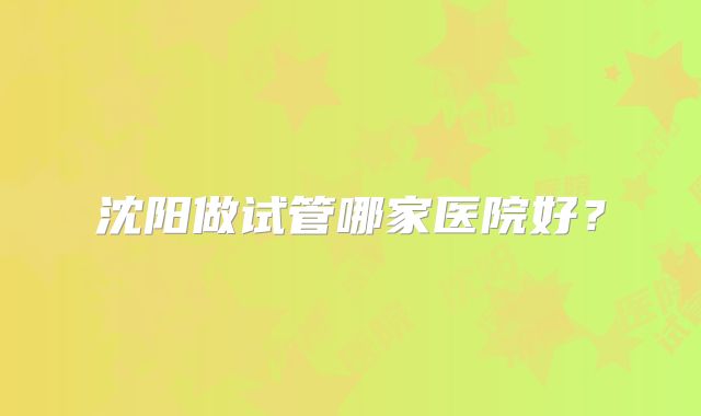 沈阳做试管哪家医院好？