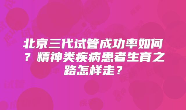 北京三代试管成功率如何？精神类疾病患者生育之路怎样走？