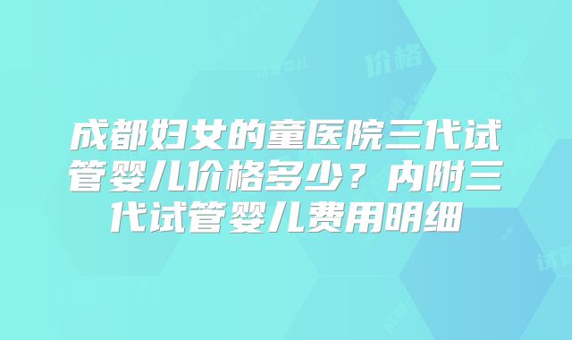 成都妇女的童医院三代试管婴儿价格多少？内附三代试管婴儿费用明细