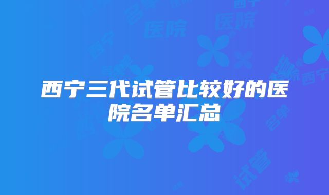 西宁三代试管比较好的医院名单汇总