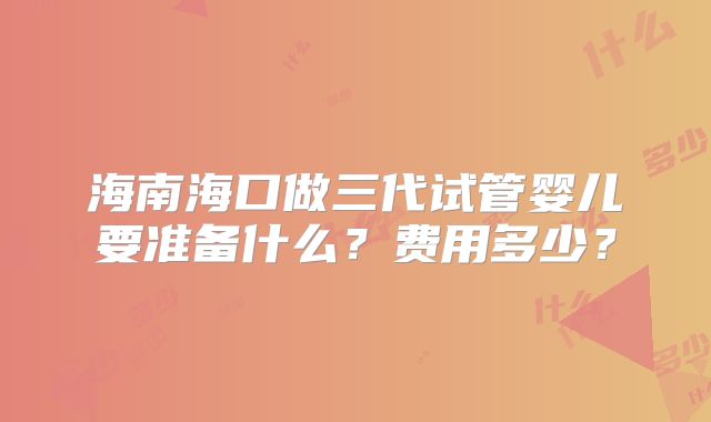 海南海口做三代试管婴儿要准备什么？费用多少？