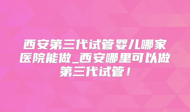 西安第三代试管婴儿哪家医院能做_西安哪里可以做第三代试管！