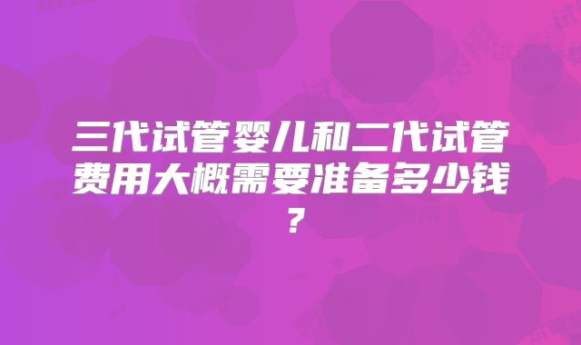 三代试管婴儿和二代试管费用大概需要准备多少钱？