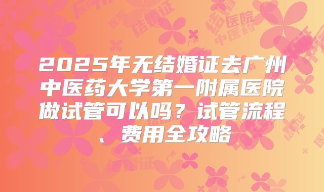 2025年无结婚证去广州中医药大学第一附属医院做试管可以吗？试管流程、费用全攻略