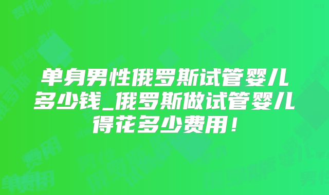 单身男性俄罗斯试管婴儿多少钱_俄罗斯做试管婴儿得花多少费用！