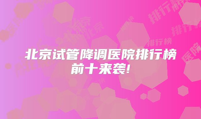 北京试管降调医院排行榜前十来袭!
