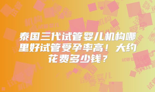 泰国三代试管婴儿机构哪里好试管受孕率高！大约花费多少钱？