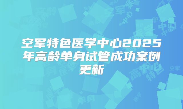 空军特色医学中心2025年高龄单身试管成功案例更新