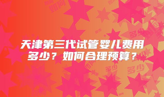 天津第三代试管婴儿费用多少？如何合理预算？