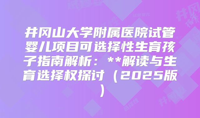 井冈山大学附属医院试管婴儿项目可选择性生育孩子指南解析：**解读与生育选择权探讨（2025版）