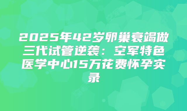 2025年42岁卵巢衰竭做三代试管逆袭：空军特色医学中心15万花费怀孕实录