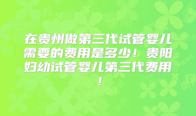 在贵州做第三代试管婴儿需要的费用是多少！贵阳妇幼试管婴儿第三代费用！
