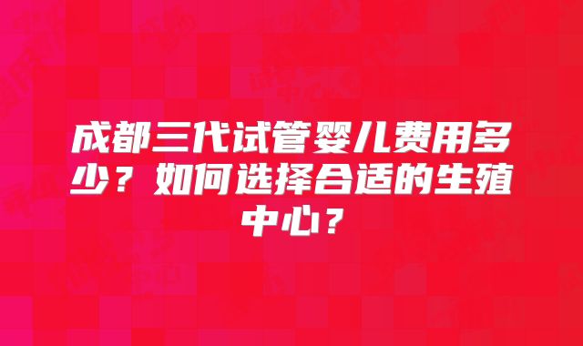 成都三代试管婴儿费用多少？如何选择合适的生殖中心？