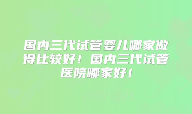 国内三代试管婴儿哪家做得比较好！国内三代试管医院哪家好！