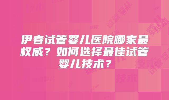 伊春试管婴儿医院哪家最权威？如何选择最佳试管婴儿技术？