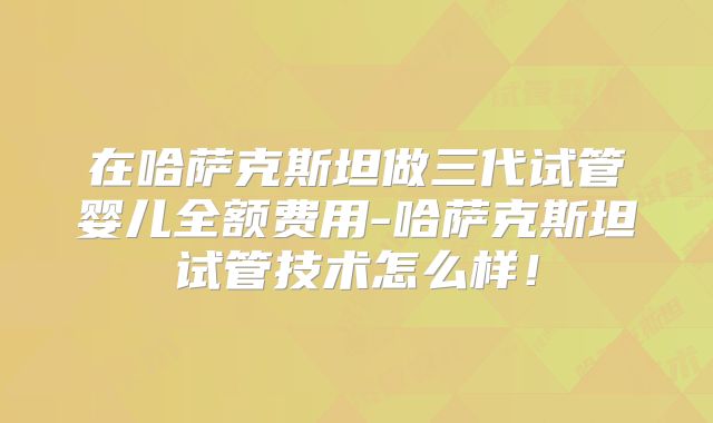 在哈萨克斯坦做三代试管婴儿全额费用-哈萨克斯坦试管技术怎么样！