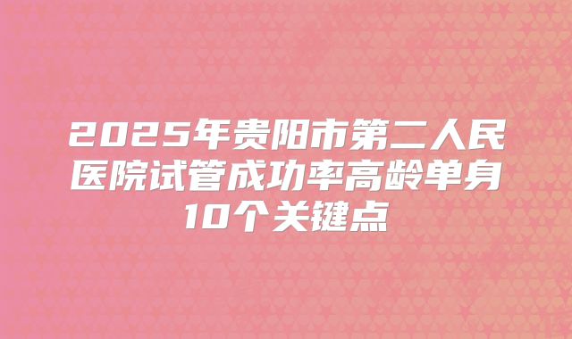 2025年贵阳市第二人民医院试管成功率高龄单身10个关键点