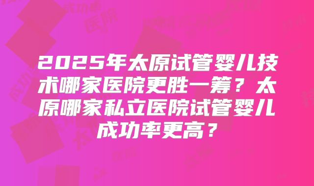 2025年太原试管婴儿技术哪家医院更胜一筹？太原哪家私立医院试管婴儿成功率更高？
