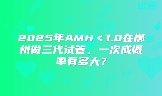 2025年AMH<1.0在郴州做三代试管,一次成概率有多大?
