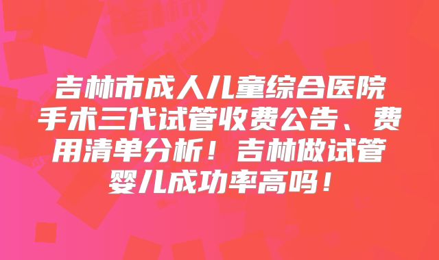 吉林市成人儿童综合医院手术三代试管收费公告、费用清单分析！吉林做试管婴儿成功率高吗！