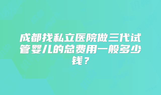 成都找私立医院做三代试管婴儿的总费用一般多少钱？