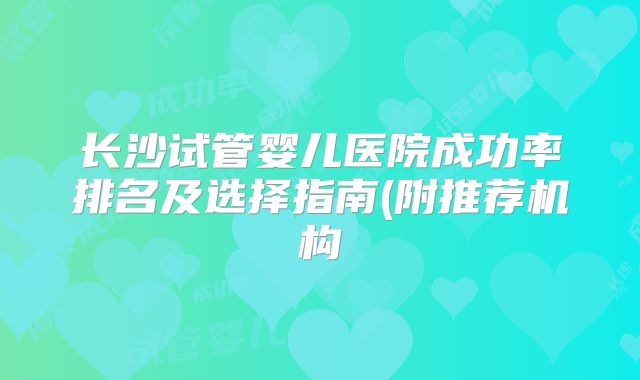 长沙试管婴儿医院成功率排名及选择指南(附推荐机构
