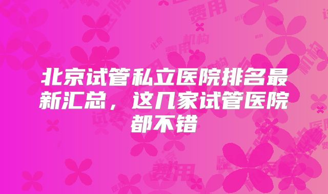 北京试管私立医院排名最新汇总，这几家试管医院都不错