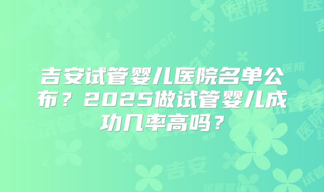 吉安试管婴儿医院名单公布？2025做试管婴儿成功几率高吗？