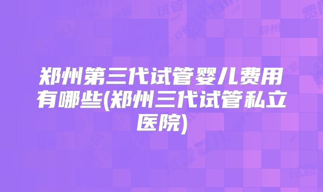 郑州第三代试管婴儿费用有哪些(郑州三代试管私立医院)