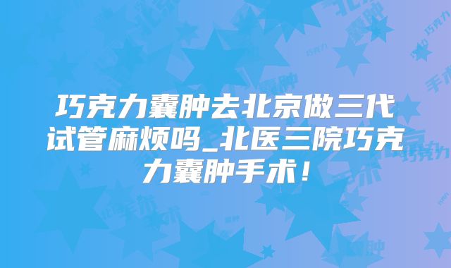 巧克力囊肿去北京做三代试管麻烦吗_北医三院巧克力囊肿手术！