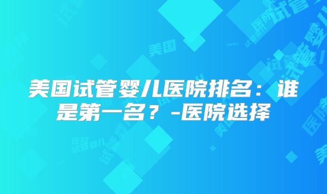 美国试管婴儿医院排名：谁是第一名？-医院选择