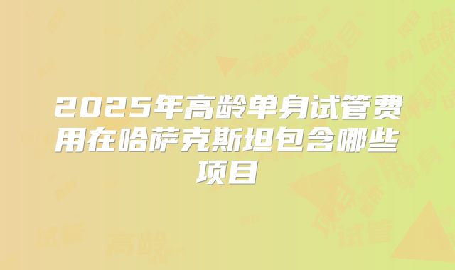 2025年高龄单身试管费用在哈萨克斯坦包含哪些项目