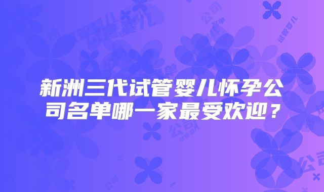 新洲三代试管婴儿怀孕公司名单哪一家最受欢迎？