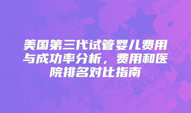 美国第三代试管婴儿费用与成功率分析，费用和医院排名对比指南