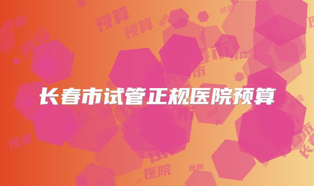 长春市试管正规医院预算