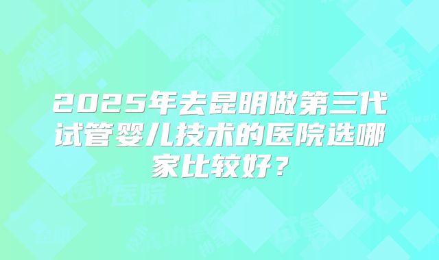 2025年去昆明做第三代试管婴儿技术的医院选哪家比较好？