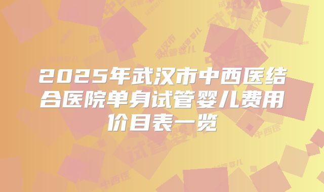 2025年武汉市中西医结合医院单身试管婴儿费用价目表一览