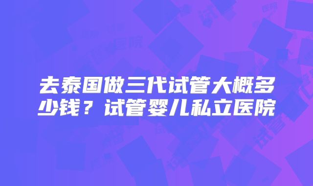 去泰国做三代试管大概多少钱？试管婴儿私立医院