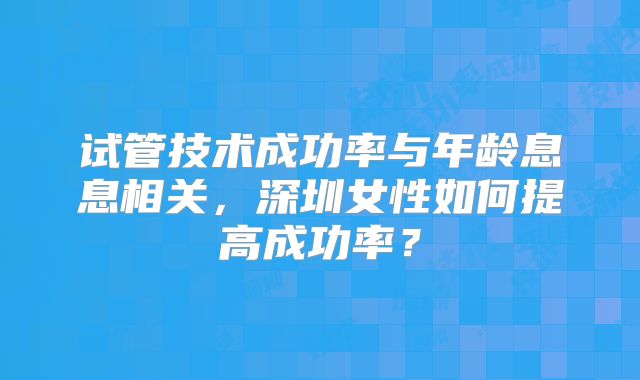 试管技术成功率与年龄息息相关，深圳女性如何提高成功率？